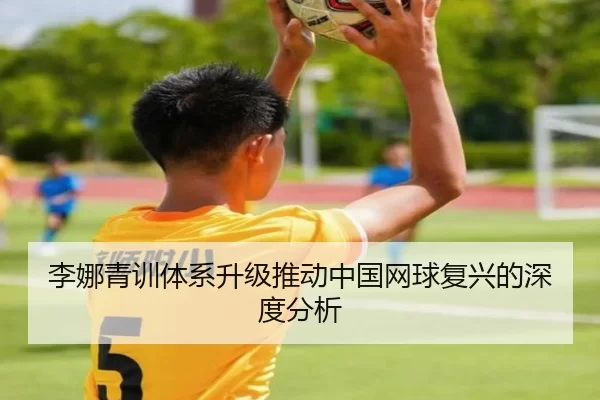 李娜青训体系升级推动中国网球复兴的深度分析